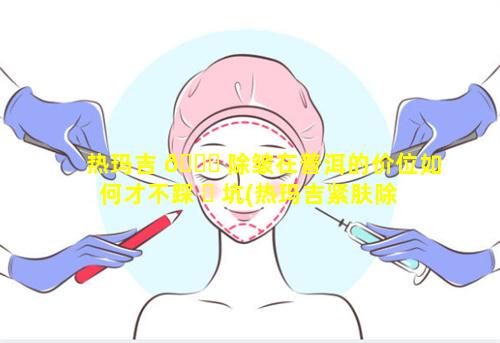 热玛吉 🐛 除皱在普洱的价位如何才不踩 ☘ 坑(热玛吉紧肤除皱效果好吗)